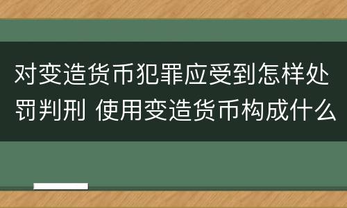 对变造货币犯罪应受到怎样处罚判刑 使用变造货币构成什么罪