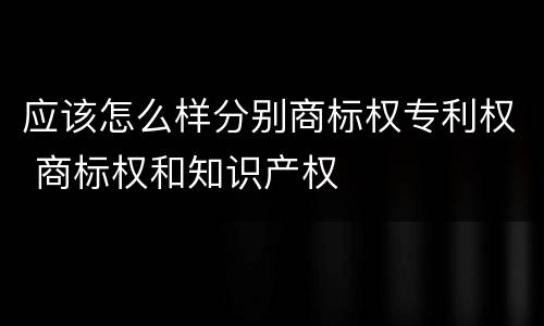 应该怎么样分别商标权专利权 商标权和知识产权