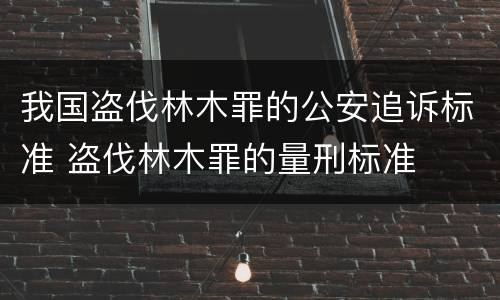 我国盗伐林木罪的公安追诉标准 盗伐林木罪的量刑标准