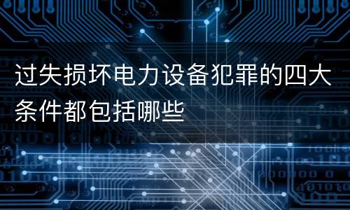过失损坏电力设备犯罪的四大条件都包括哪些