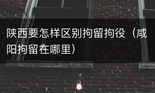 陕西要怎样区别拘留拘役（咸阳拘留在哪里）