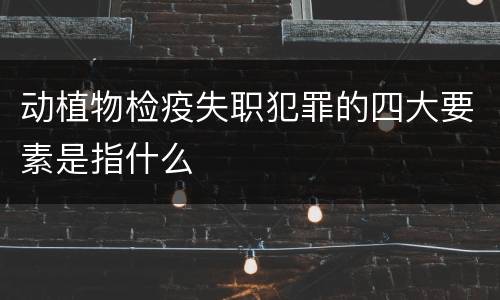 动植物检疫失职犯罪的四大要素是指什么