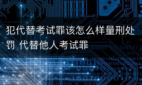 犯代替考试罪该怎么样量刑处罚 代替他人考试罪