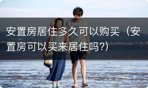 安置房居住多久可以购买（安置房可以买来居住吗?）
