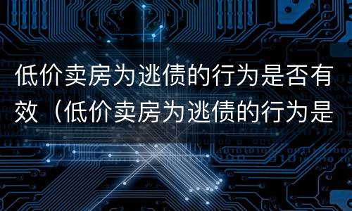 低价卖房为逃债的行为是否有效（低价卖房为逃债的行为是否有效呢）