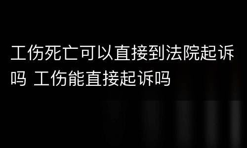 工伤死亡可以直接到法院起诉吗 工伤能直接起诉吗