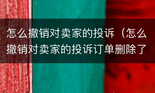 怎么撤销对卖家的投诉（怎么撤销对卖家的投诉订单删除了）