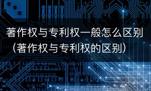 著作权与专利权一般怎么区别（著作权与专利权的区别）
