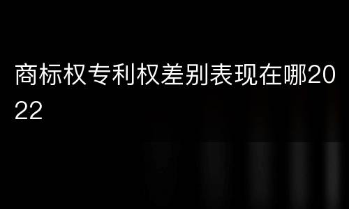商标权专利权差别表现在哪2022