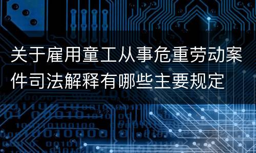 关于雇用童工从事危重劳动案件司法解释有哪些主要规定