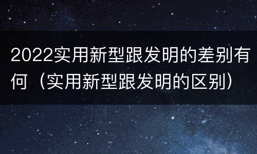 2022实用新型跟发明的差别有何（实用新型跟发明的区别）
