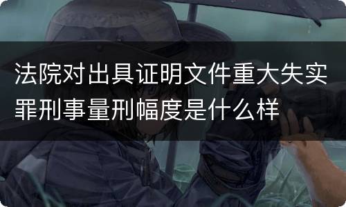 法院对出具证明文件重大失实罪刑事量刑幅度是什么样