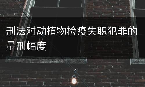 刑法对动植物检疫失职犯罪的量刑幅度