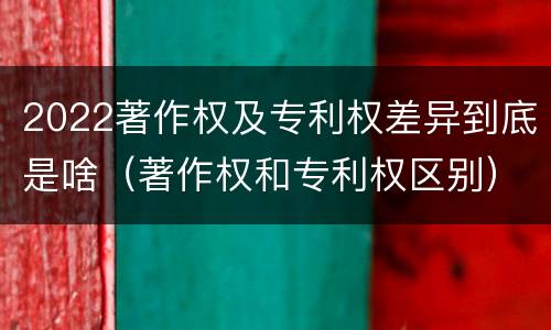 2022著作权及专利权差异到底是啥(著作权和专利权区别)