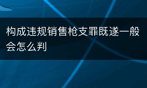 构成违规销售枪支罪既遂一般会怎么判