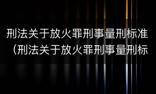刑法关于放火罪刑事量刑标准（刑法关于放火罪刑事量刑标准的规定）