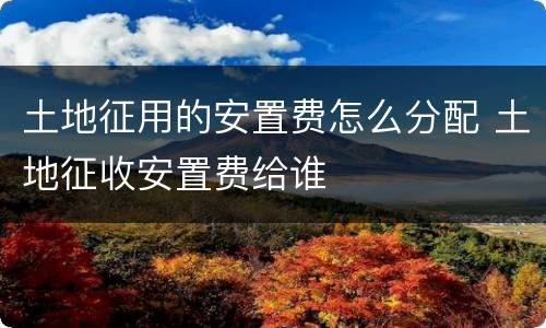 土地征用的安置费怎么分配 土地征收安置费给谁