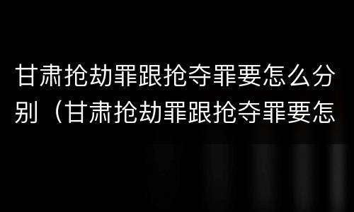 甘肃抢劫罪跟抢夺罪要怎么分别（甘肃抢劫罪跟抢夺罪要怎么分别判刑）