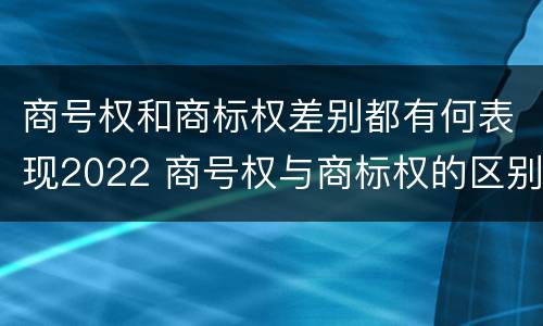 商号权和商标权差别都有何表现2022 商号权与商标权的区别