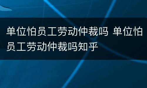 单位怕员工劳动仲裁吗 单位怕员工劳动仲裁吗知乎