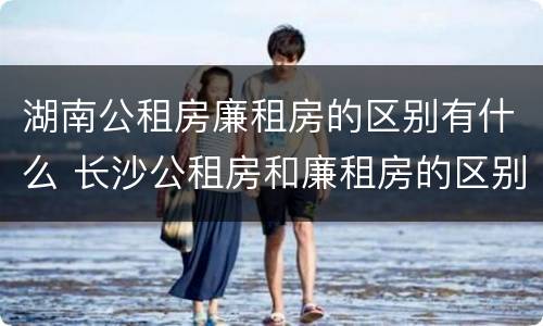 湖南公租房廉租房的区别有什么 长沙公租房和廉租房的区别