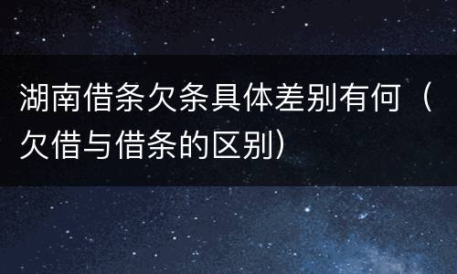 湖南借条欠条具体差别有何（欠借与借条的区别）