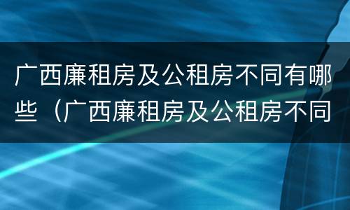 广西廉租房及公租房不同有哪些（广西廉租房及公租房不同有哪些地方）