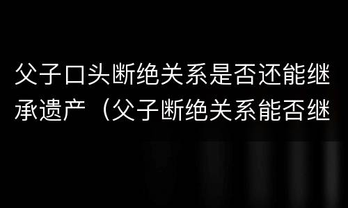 父子口头断绝关系是否还能继承遗产（父子断绝关系能否继承财产）