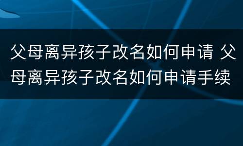 父母离异孩子改名如何申请 父母离异孩子改名如何申请手续