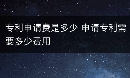 专利申请费是多少 申请专利需要多少费用