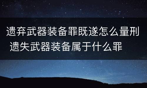 遗弃武器装备罪既遂怎么量刑 遗失武器装备属于什么罪
