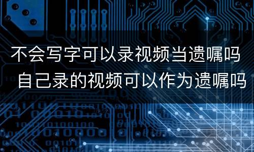 不会写字可以录视频当遗嘱吗 自己录的视频可以作为遗嘱吗