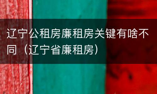 辽宁公租房廉租房关键有啥不同（辽宁省廉租房）