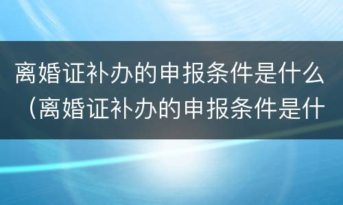 离婚证补办的申报条件是什么（离婚证补办的申报条件是什么意思）