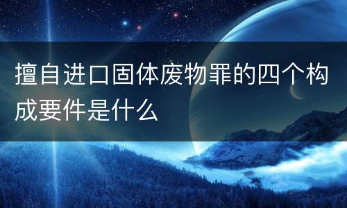擅自进口固体废物罪的四个构成要件是什么