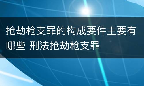 抢劫枪支罪的构成要件主要有哪些 刑法抢劫枪支罪