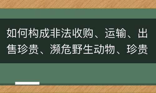 如何构成非法收购、运输、出售珍贵、濒危野生动物、珍贵、濒危野生动物制品罪