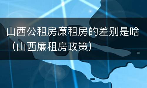 山西公租房廉租房的差别是啥（山西廉租房政策）