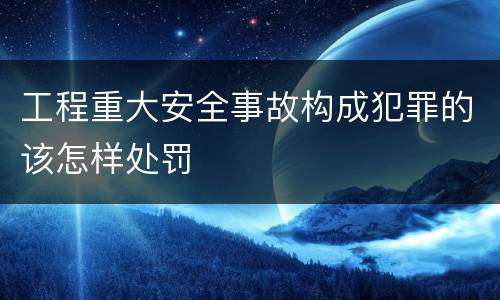 工程重大安全事故构成犯罪的该怎样处罚