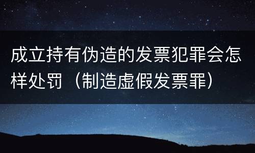 成立持有伪造的发票犯罪会怎样处罚（制造虚假发票罪）
