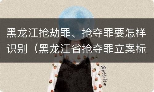 黑龙江抢劫罪、抢夺罪要怎样识别（黑龙江省抢夺罪立案标准）