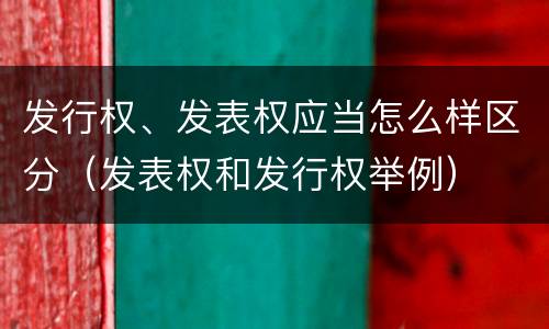 发行权、发表权应当怎么样区分（发表权和发行权举例）
