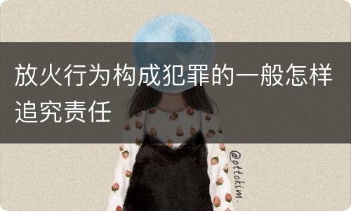 放火行为构成犯罪的一般怎样追究责任