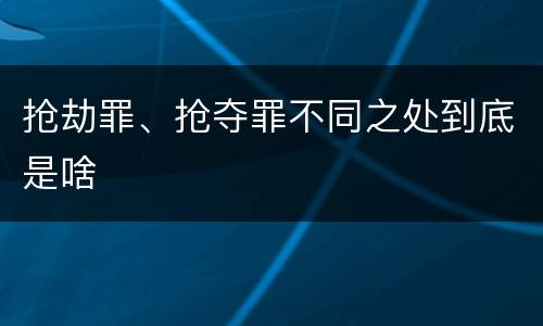 抢劫罪、抢夺罪不同之处到底是啥