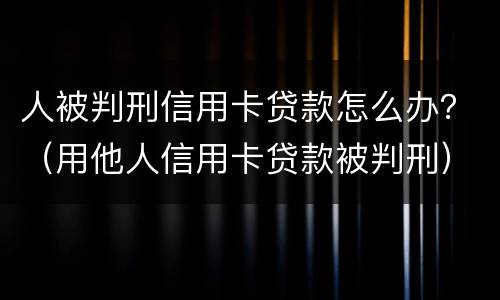 人被判刑信用卡贷款怎么办？（用他人信用卡贷款被判刑）