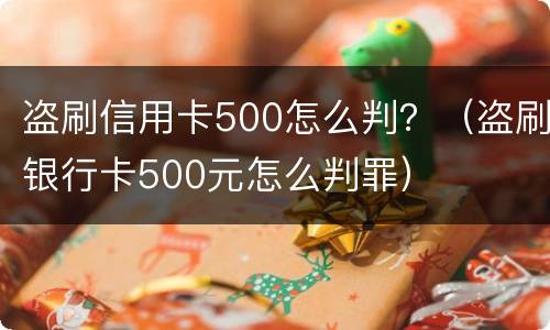 盗刷信用卡500怎么判？（盗刷银行卡500元怎么判罪）