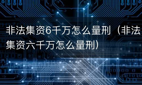 非法集资6千万怎么量刑（非法集资六千万怎么量刑）