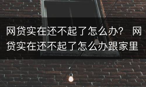 网贷实在还不起了怎么办？ 网贷实在还不起了怎么办跟家里人坦白