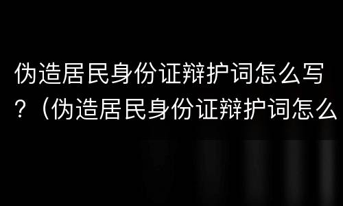 伪造居民身份证辩护词怎么写?（伪造居民身份证辩护词怎么写的）