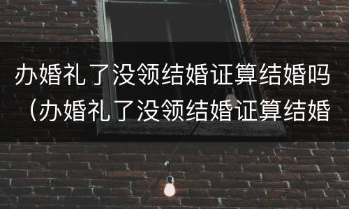 办婚礼了没领结婚证算结婚吗（办婚礼了没领结婚证算结婚吗知乎）
